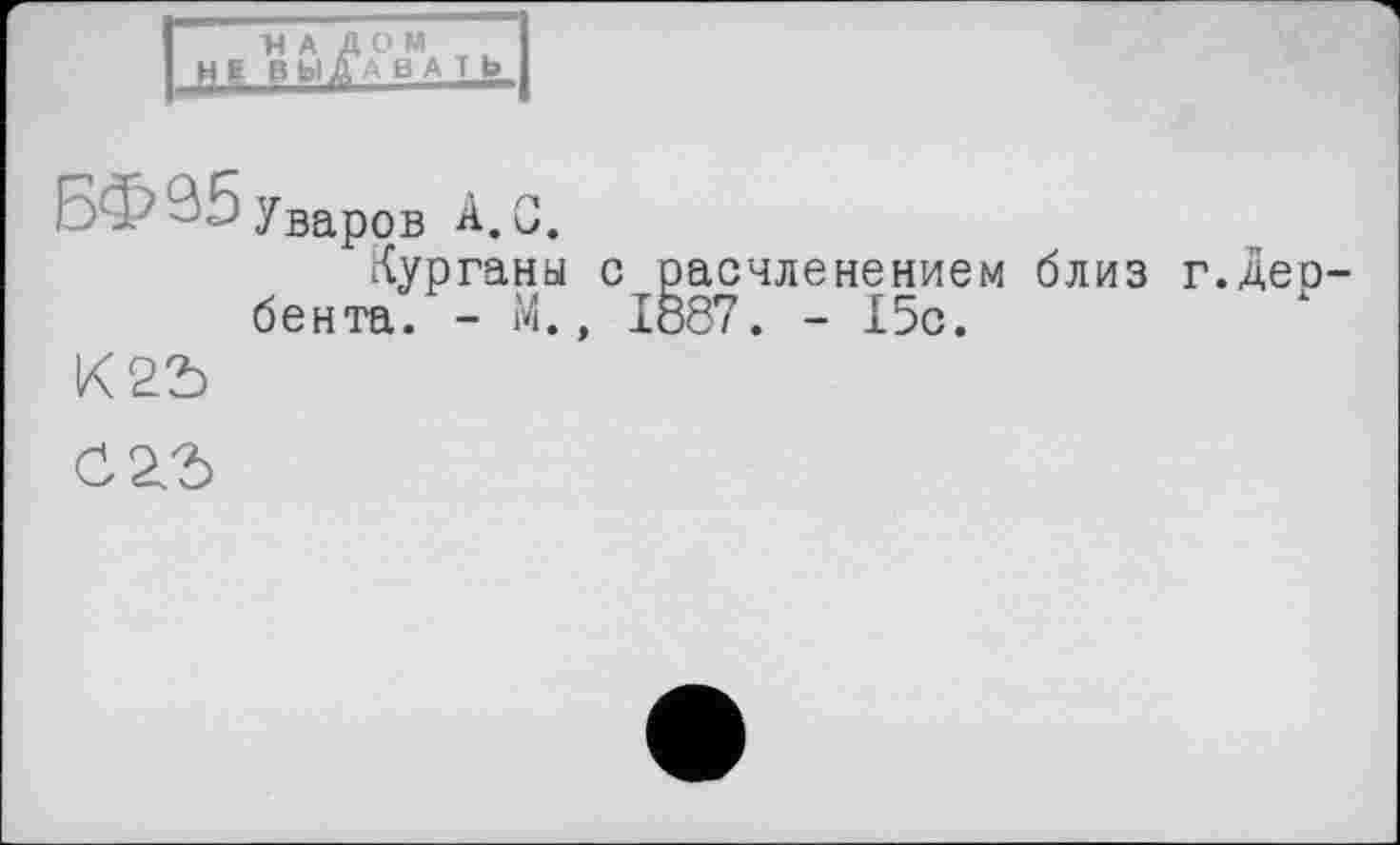 ﻿1Н А Д О М I
НЕ В bl Д А в A T Ь I
БФ 35 Уваров А, С.
Курганы с расчленением близ г.Дербента. - М., 1887. - 15с.